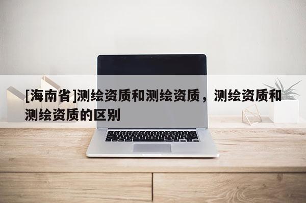 [海南省]测绘资质和测绘资质，测绘资质和测绘资质的区别