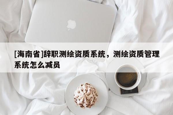 [海南省]辞职测绘资质系统，测绘资质管理系统怎么减员