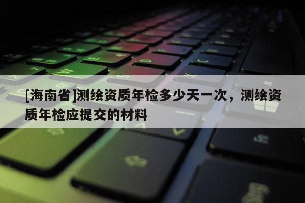 [海南省]测绘资质年检多少天一次，测绘资质年检应提交的材料