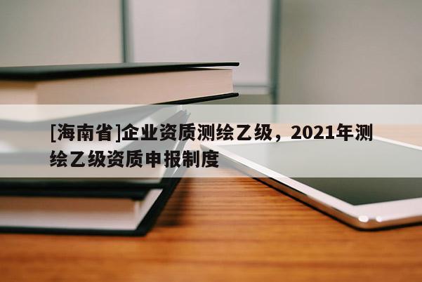 [海南省]企业资质测绘乙级，2021年测绘乙级资质申报制度