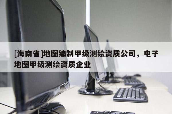 [海南省]地图编制甲级测绘资质公司，电子地图甲级测绘资质企业