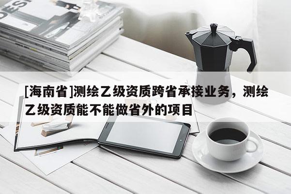 [海南省]测绘乙级资质跨省承接业务，测绘乙级资质能不能做省外的项目