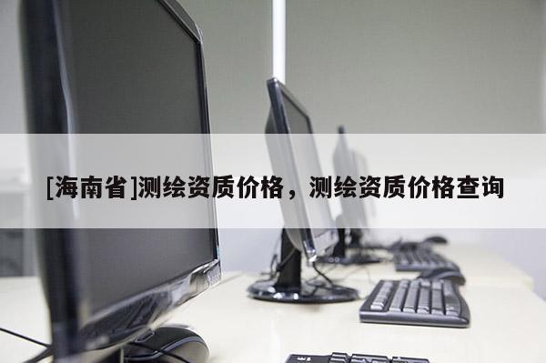 [海南省]测绘资质价格，测绘资质价格查询