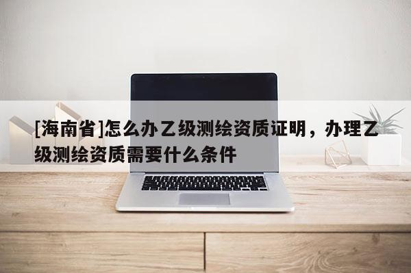 [海南省]怎么办乙级测绘资质证明，办理乙级测绘资质需要什么条件