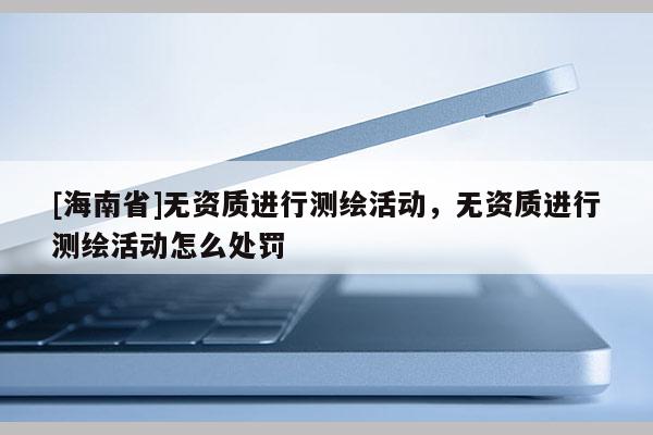 [海南省]无资质进行测绘活动，无资质进行测绘活动怎么处罚