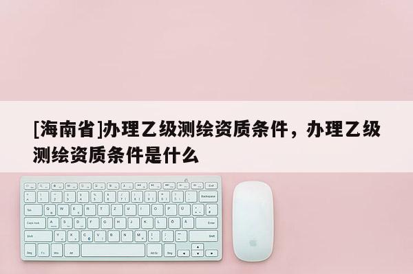 [海南省]办理乙级测绘资质条件，办理乙级测绘资质条件是什么