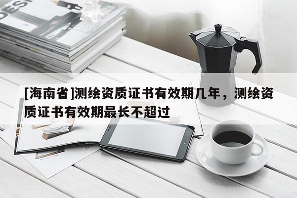 [海南省]测绘资质证书有效期几年，测绘资质证书有效期最长不超过