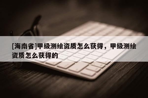 [海南省]甲级测绘资质怎么获得，甲级测绘资质怎么获得的