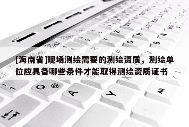 [海南省]现场测绘需要的测绘资质，测绘单位应具备哪些条件才能取得测绘资质证书