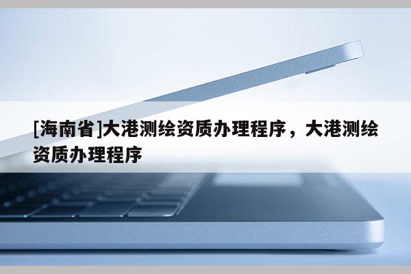 [海南省]大港测绘资质办理程序，大港测绘资质办理程序