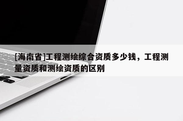 [海南省]工程测绘综合资质多少钱，工程测量资质和测绘资质的区别
