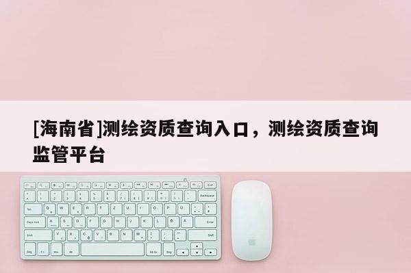 [海南省]测绘资质查询入口，测绘资质查询监管平台