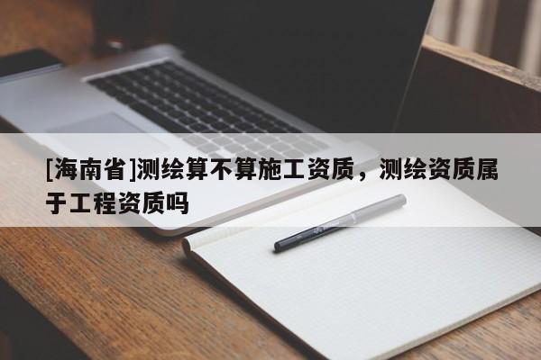 [海南省]测绘算不算施工资质，测绘资质属于工程资质吗