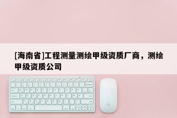 [海南省]工程测量测绘甲级资质厂商，测绘甲级资质公司