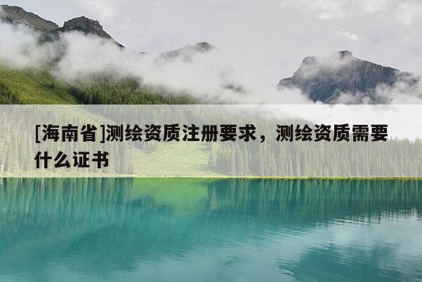 [海南省]测绘资质注册要求，测绘资质需要什么证书