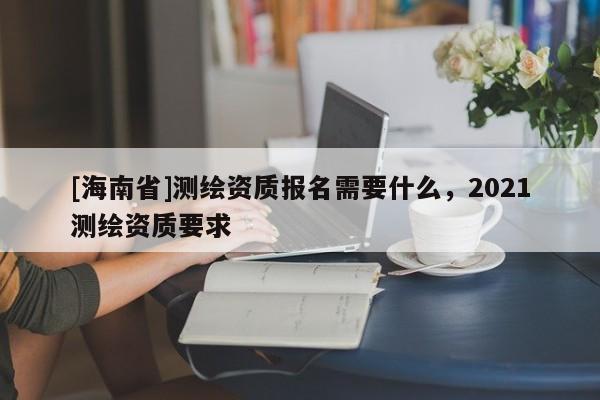 [海南省]测绘资质报名需要什么，2021测绘资质要求