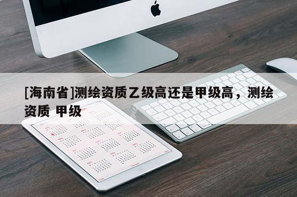[海南省]测绘资质乙级高还是甲级高，测绘资质 甲级
