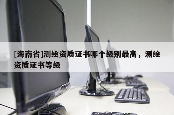 [海南省]测绘资质证书哪个级别最高，测绘资质证书等级