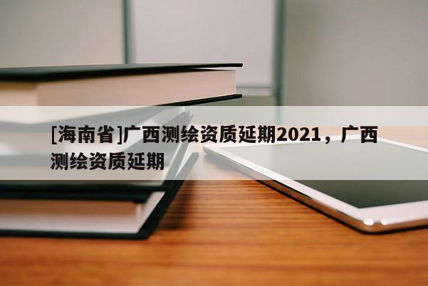 [海南省]广西测绘资质延期2021，广西测绘资质延期