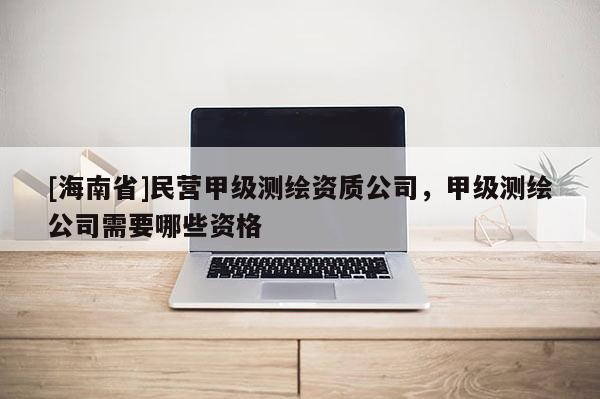 [海南省]民营甲级测绘资质公司，甲级测绘公司需要哪些资格