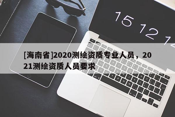 [海南省]2020测绘资质专业人员，2021测绘资质人员要求