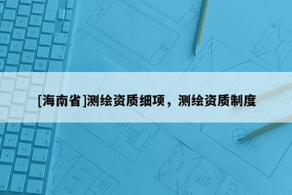 [海南省]测绘资质细项，测绘资质制度