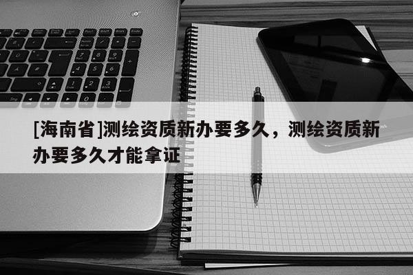 [海南省]测绘资质新办要多久，测绘资质新办要多久才能拿证