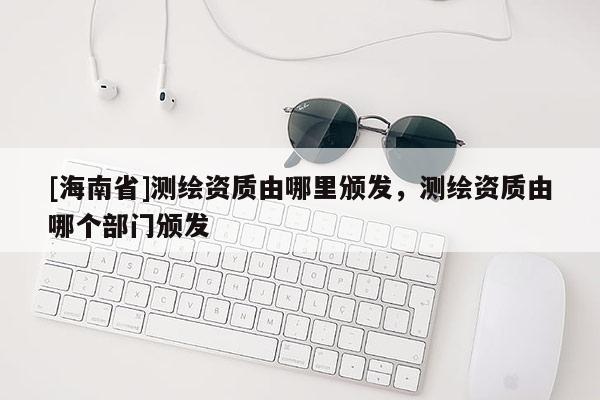 [海南省]测绘资质由哪里颁发，测绘资质由哪个部门颁发