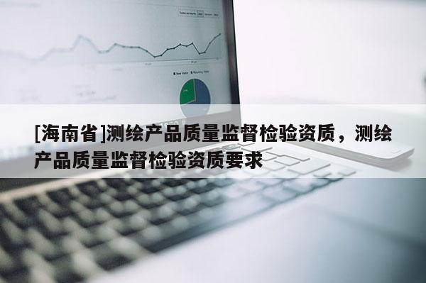 [海南省]测绘产品质量监督检验资质，测绘产品质量监督检验资质要求
