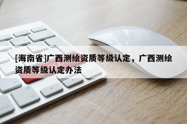 [海南省]广西测绘资质等级认定，广西测绘资质等级认定办法