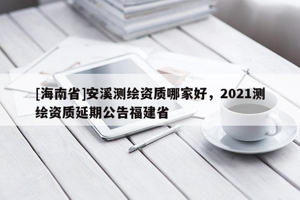 [海南省]安溪测绘资质哪家好，2021测绘资质延期公告福建省