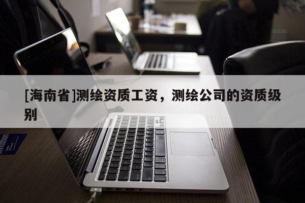 [海南省]测绘资质工资，测绘公司的资质级别
