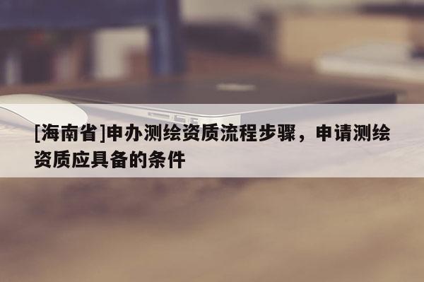 [海南省]申办测绘资质流程步骤，申请测绘资质应具备的条件
