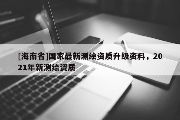 [海南省]国家最新测绘资质升级资料，2021年新测绘资质