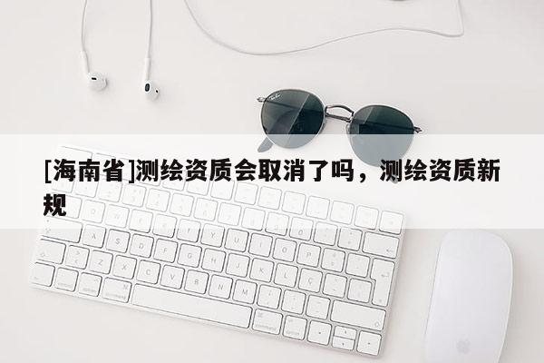 [海南省]测绘资质会取消了吗，测绘资质新规