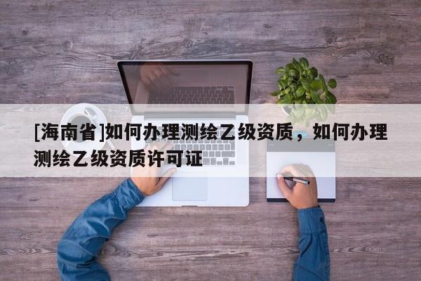 [海南省]如何办理测绘乙级资质，如何办理测绘乙级资质许可证