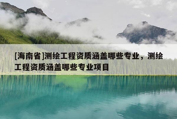 [海南省]测绘工程资质涵盖哪些专业，测绘工程资质涵盖哪些专业项目