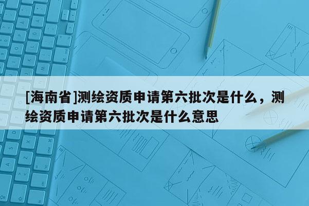 [海南省]测绘资质申请第六批次是什么，测绘资质申请第六批次是什么意思