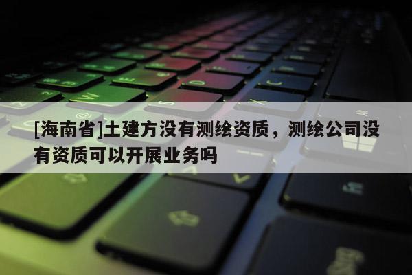 [海南省]土建方没有测绘资质，测绘公司没有资质可以开展业务吗
