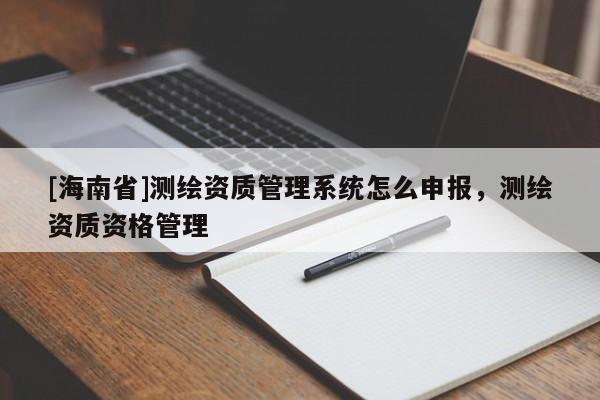 [海南省]测绘资质管理系统怎么申报，测绘资质资格管理