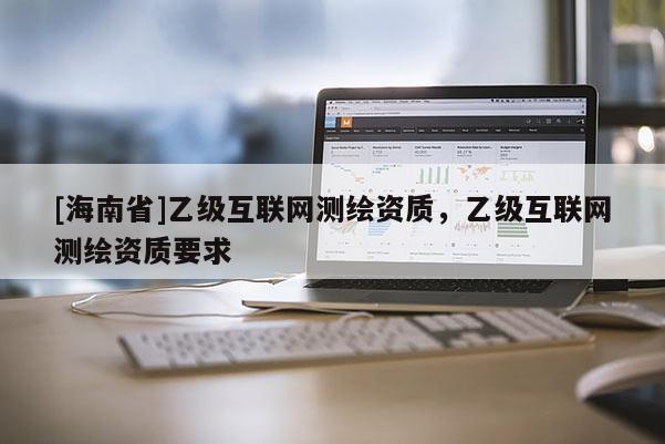 [海南省]乙级互联网测绘资质，乙级互联网测绘资质要求