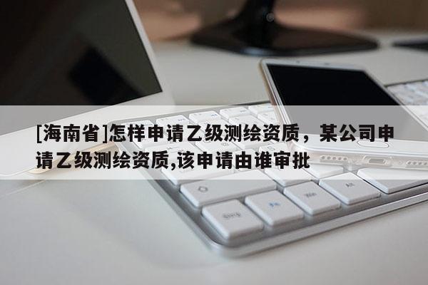 [海南省]怎样申请乙级测绘资质，某公司申请乙级测绘资质,该申请由谁审批