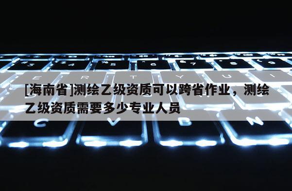 [海南省]测绘乙级资质可以跨省作业，测绘乙级资质需要多少专业人员