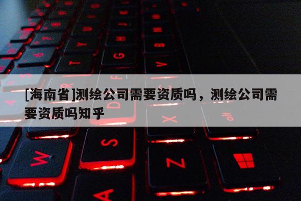 [海南省]测绘公司需要资质吗，测绘公司需要资质吗知乎