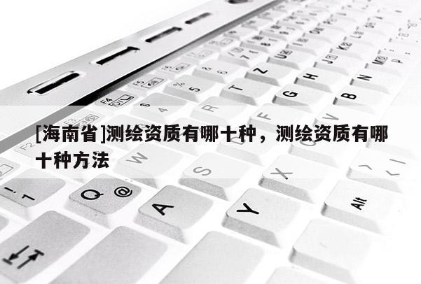 [海南省]测绘资质有哪十种，测绘资质有哪十种方法