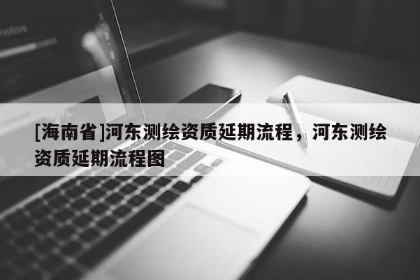[海南省]河东测绘资质延期流程，河东测绘资质延期流程图