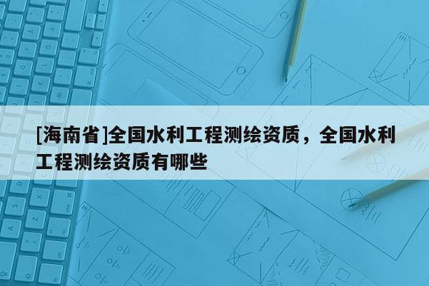[海南省]全国水利工程测绘资质，全国水利工程测绘资质有哪些