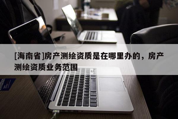[海南省]房产测绘资质是在哪里办的，房产测绘资质业务范围