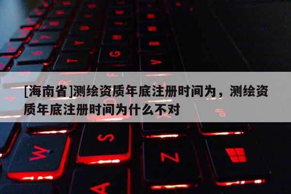 [海南省]测绘资质年底注册时间为，测绘资质年底注册时间为什么不对