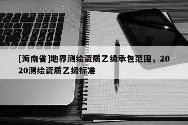[海南省]地界测绘资质乙级承包范围，2020测绘资质乙级标准